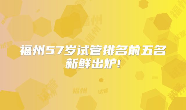 福州57岁试管排名前五名新鲜出炉!