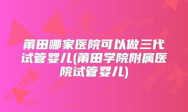 莆田哪家医院可以做三代试管婴儿(莆田学院附属医院试管婴儿)