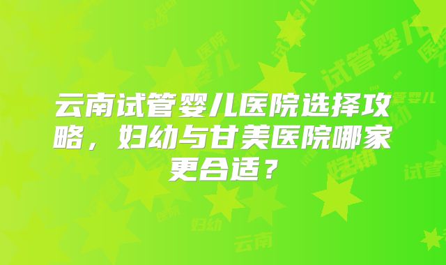 云南试管婴儿医院选择攻略，妇幼与甘美医院哪家更合适？