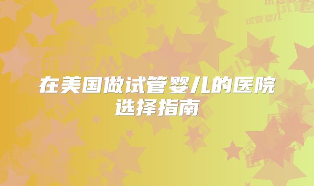 在美国做试管婴儿的医院选择指南