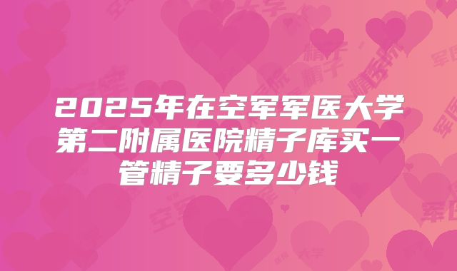 2025年在空军军医大学第二附属医院精子库买一管精子要多少钱