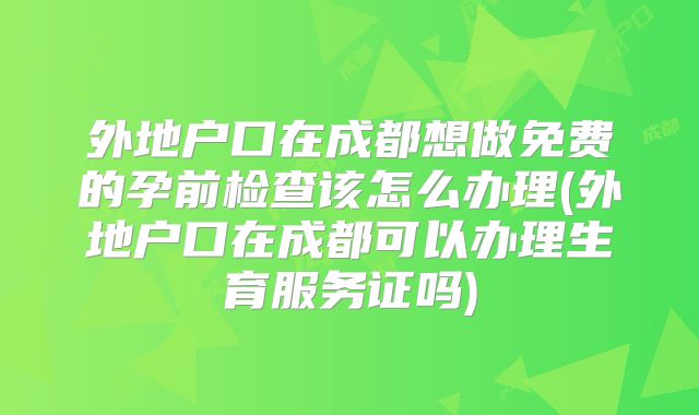 外地户口在成都想做免费的孕前检查该怎么办理(外地户口在成都可以办理生育服务证吗)
