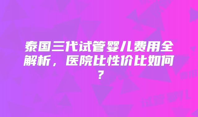 泰国三代试管婴儿费用全解析,医院比性价比如何?