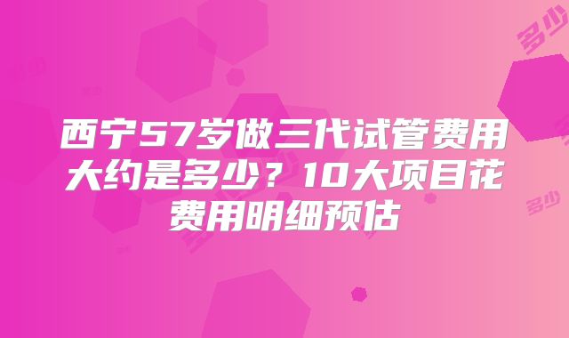 西宁57岁做三代试管费用大约是多少？10大项目花费用明细预估