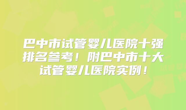 巴中市试管婴儿医院十强排名参考!附巴中市十大试管婴儿医院实例!