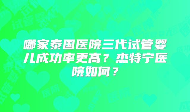 哪家泰国医院三代试管婴儿成功率更高？杰特宁医院如何？