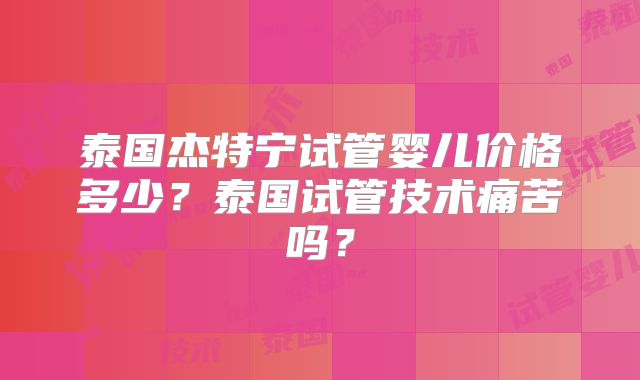 泰国杰特宁试管婴儿价格多少?泰国试管技术痛苦吗?