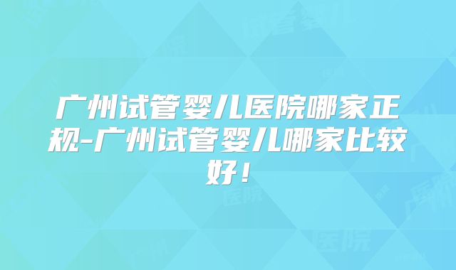 广州试管婴儿医院哪家正规-广州试管婴儿哪家比较好！