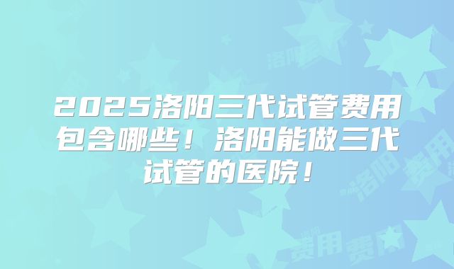2025洛阳三代试管费用包含哪些!洛阳能做三代试管的医院!