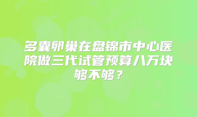 多囊卵巢在盘锦市中心医院做三代试管预算八万块够不够？