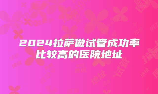 2024拉萨做试管成功率比较高的医院地址