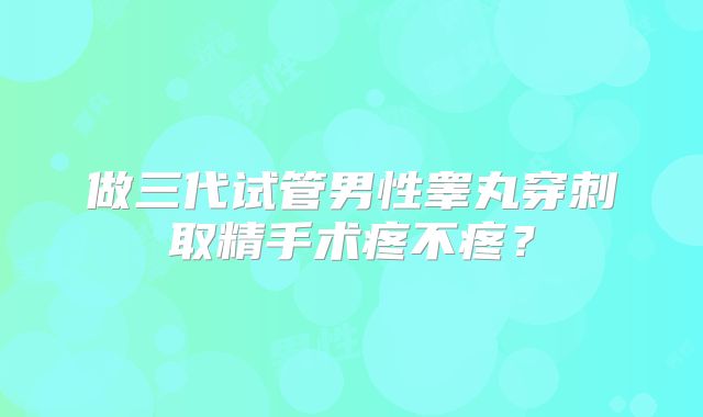 做三代试管男性睾丸穿刺取精手术疼不疼?