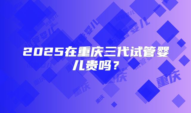 2025在重庆三代试管婴儿贵吗?