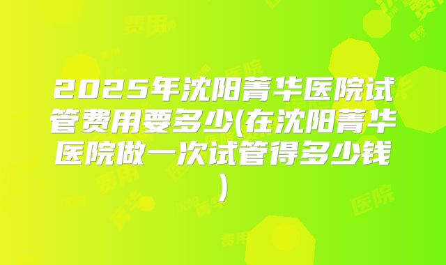 2025年沈阳菁华医院试管费用要多少(在沈阳菁华医院做一次试管得多少钱)