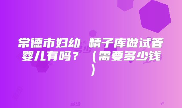常德市妇幼 精子库做试管婴儿有吗?(需要多少钱)