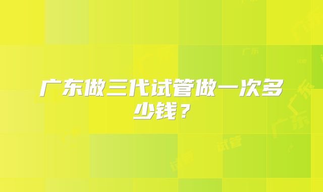 广东做三代试管做一次多少钱?