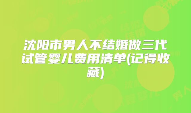 沈阳市男人不结婚做三代试管婴儿费用清单(记得收藏)