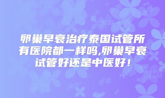 卵巢早衰治疗泰国试管所有医院都一样吗,卵巢早衰试管好还是中医好！
