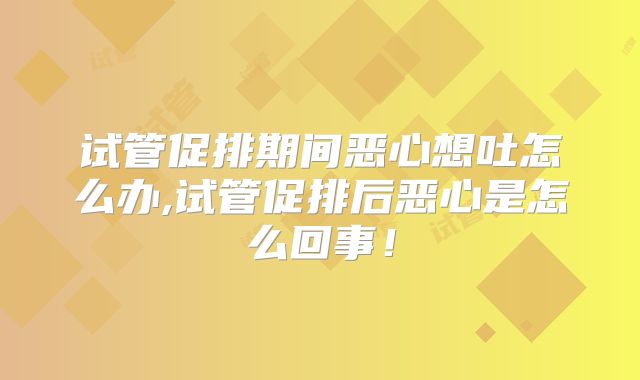 试管促排期间恶心想吐怎么办,试管促排后恶心是怎么回事!