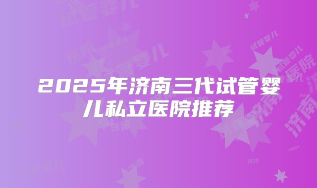 2025年济南三代试管婴儿私立医院推荐