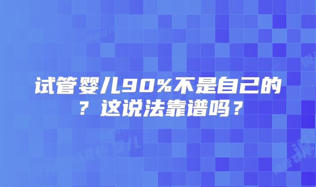 试管婴儿90%不是自己的?这说法靠谱吗?