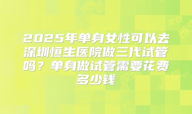 2025年单身女性可以去深圳恒生医院做三代试管吗？单身做试管需要花费多少钱