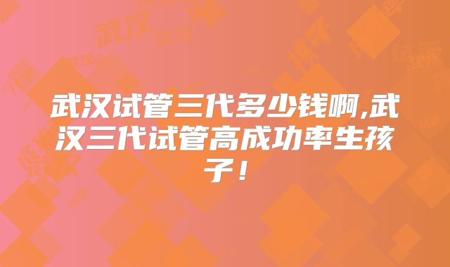 武汉试管三代多少钱啊,武汉三代试管高成功率生孩子!