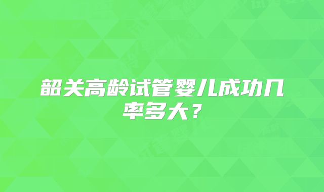 韶关高龄试管婴儿成功几率多大?