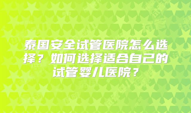 泰国安全试管医院怎么选择？如何选择适合自己的试管婴儿医院？