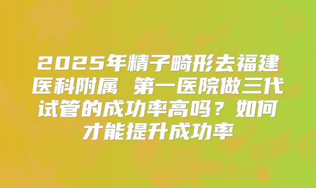 2025年精子畸形去福建医科附属 第一医院做三代试管的成功率高吗?如何才能提升成功率