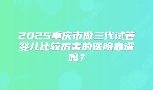 2025重庆市做三代试管婴儿比较厉害的医院靠谱吗？