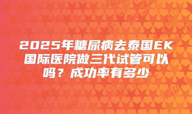2025年糖尿病去泰国EK国际医院做三代试管可以吗？成功率有多少