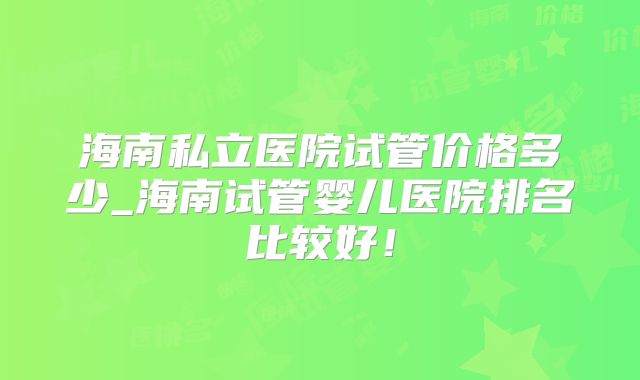 海南私立医院试管价格多少_海南试管婴儿医院排名比较好！