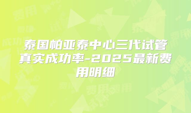 泰国帕亚泰中心三代试管真实成功率-2025最新费用明细