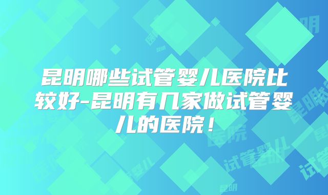 昆明哪些试管婴儿医院比较好-昆明有几家做试管婴儿的医院！