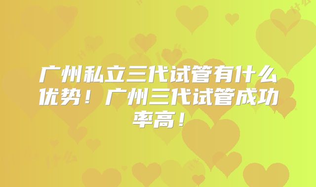 广州私立三代试管有什么优势！广州三代试管成功率高！