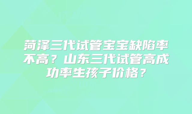 菏泽三代试管宝宝缺陷率不高？山东三代试管高成功率生孩子价格？