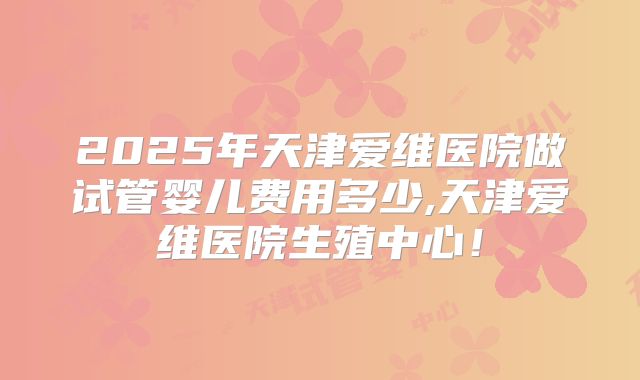 2025年天津爱维医院做试管婴儿费用多少,天津爱维医院生殖中心!
