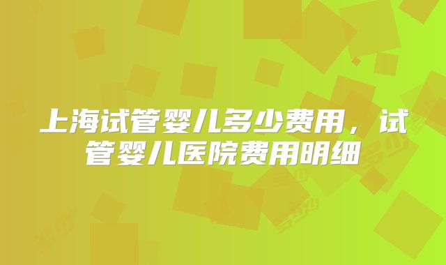 上海试管婴儿多少费用,试管婴儿医院费用明细