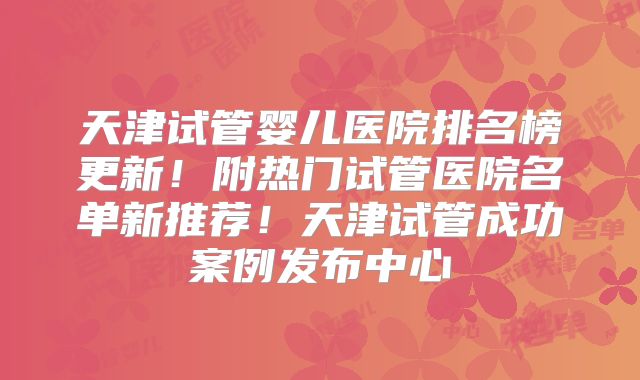 天津试管婴儿医院排名榜更新！附热门试管医院名单新推荐！天津试管成功案例发布中心