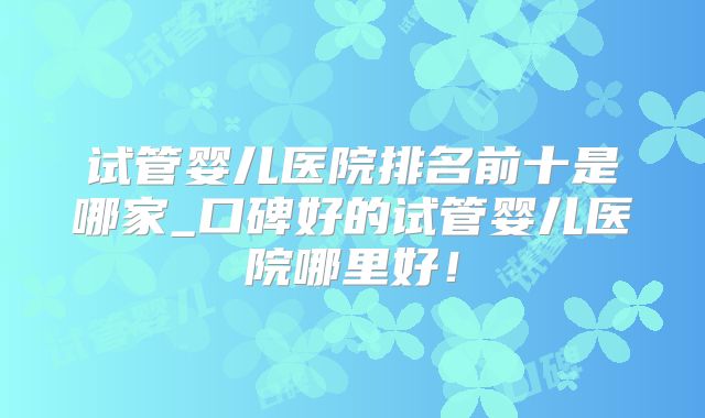 试管婴儿医院排名前十是哪家_口碑好的试管婴儿医院哪里好！