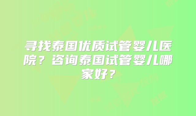寻找泰国优质试管婴儿医院？咨询泰国试管婴儿哪家好？