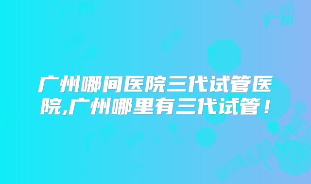 广州哪间医院三代试管医院,广州哪里有三代试管！