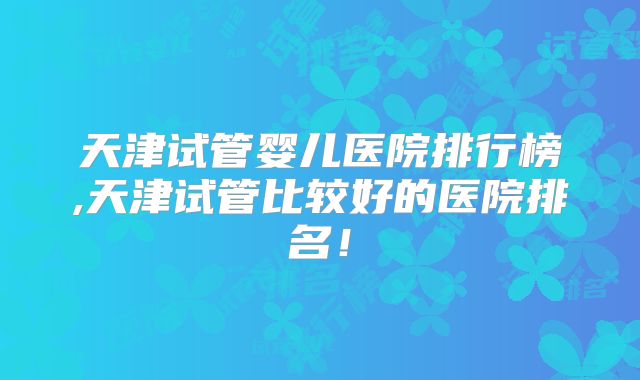 天津试管婴儿医院排行榜,天津试管比较好的医院排名！