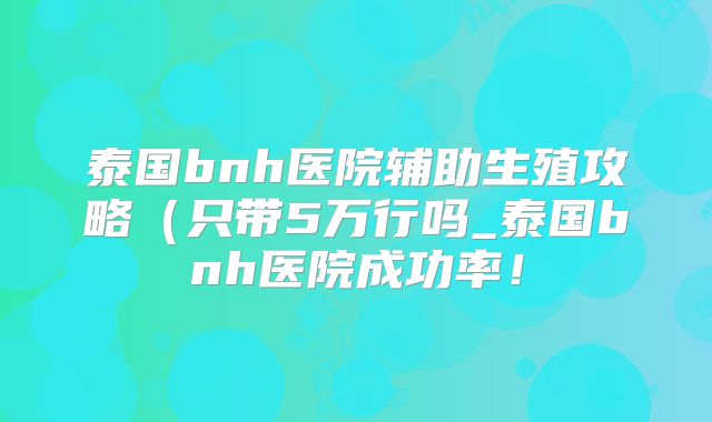 泰国bnh医院辅助生殖攻略（只带5万行吗_泰国bnh医院成功率！