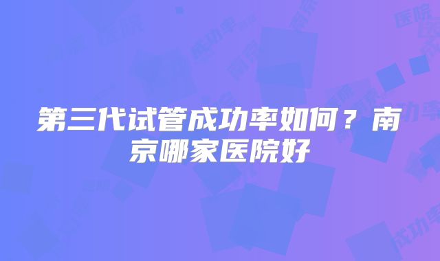 第三代试管成功率如何?南京哪家医院好
