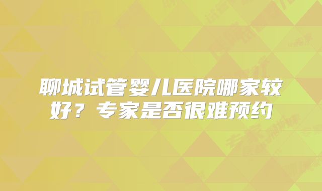 聊城试管婴儿医院哪家较好？专家是否很难预约