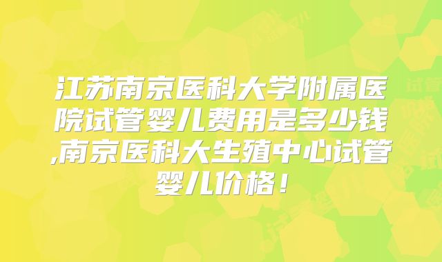 江苏南京医科大学附属医院试管婴儿费用是多少钱,南京医科大生殖中心试管婴儿价格！