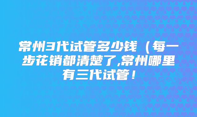 常州3代试管多少钱(每一步花销都清楚了,常州哪里有三代试管!