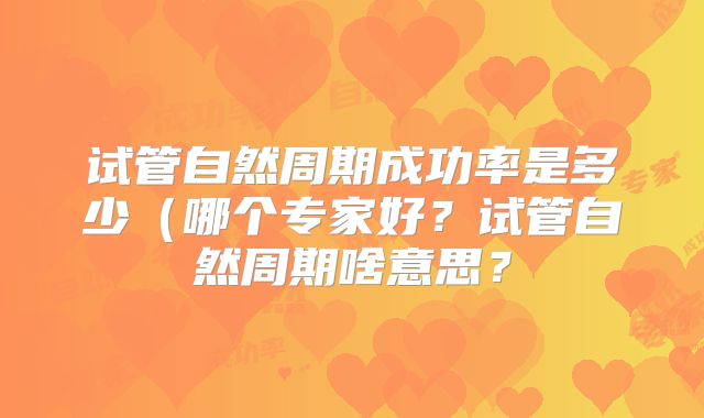 试管自然周期成功率是多少（哪个专家好？试管自然周期啥意思？